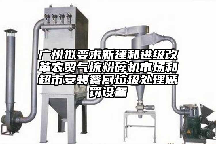 廣州擬要求新建和進級改革農貿氣流国产精品无码麻豆市場和超市安裝餐廚垃圾處理懲罰設備